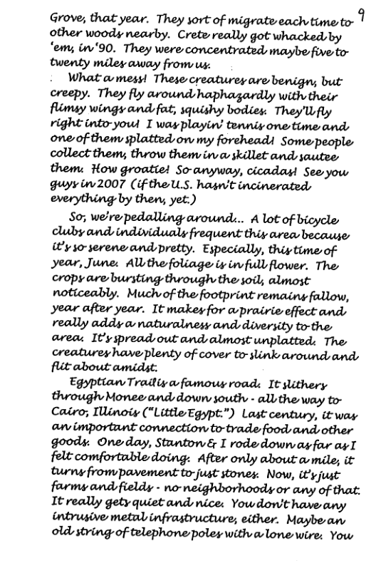 Grove, that year. They sort of migrate each time to- 1 other woody nearby. Crete really got whacked, by ‘em; i ’90. They were concentrated, maybe fve to- twenty miles away from us.  . WRatamess! These creatures are benign; but creepy. They fly around haphagardly with their flimsy wings and fat, squishy bodies: TheyWfly right into-youd I wayplayin’ tenniy one time and oneof them splatted on my foreheadi Some people collect them;, throw them in v skillet and sautee them: How groatie! So-anyway, cicadas See yow guyy w2007 (if thell.S. hasn’t incinerated everything by then; yet.)  So; we’re pedalling around... A lot of bicycle Auby and individualy frequent thiy area because @y s0-serene and pretty. Especially, thiytime of year, June. Allthefoliage iy in full flower. The cropy are bursting through the soil, almost: noticeably. Much of the footprint remaing fallow, year after year. It makeyfor a-prairie effect ands really addy o natwralnesy and diversity to-the, area: It’y spread out and almost unplatted; The creaturey have plenty of cover to-slink around and flit about amidst.  Egyptian Tradiy o famowy roads It slithery through Monee and down south - all the way to- Cairo; IWinoiy (“LittleEgypt:") Last century, it way an importunt connection to-trade foods and  other goody. Oneday, Stantowé& I rode down ayfar asT felt comfortuble doing: After only about a mile; it turny frompavement to-just stones: Now, it’yjust farmy and fieldy - no-neighborhoody or any of that: It really gety quiet and nice: Yowdow’t have any intrusive metal infrastructure, either. Maybe an old string of telephone poles with & lone wire: Yow 